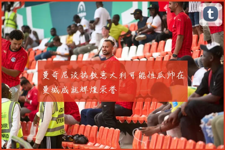 曼奇尼谈执教意大利可能性瓜帅在曼城成就辉煌荣誉