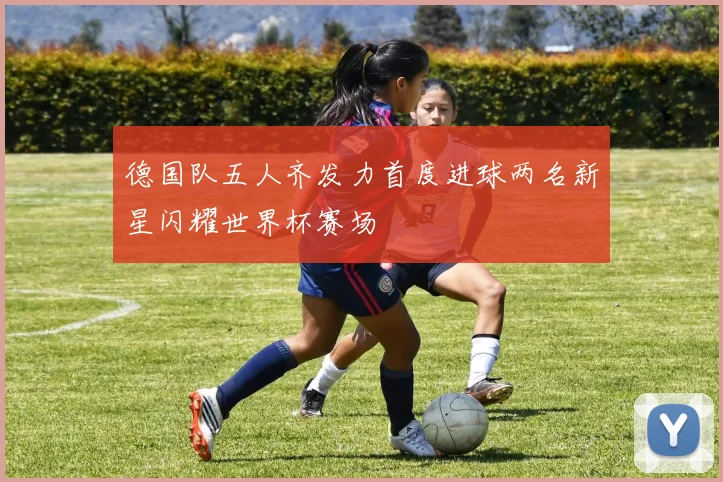 德国队五人齐发力首度进球两名新星闪耀世界杯赛场