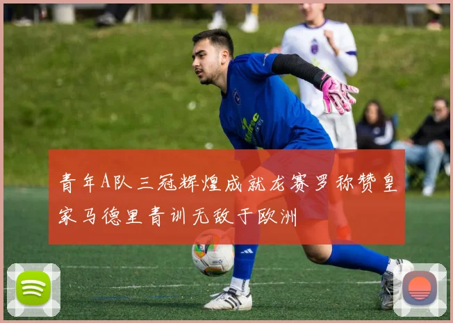 青年A队三冠辉煌成就龙赛罗称赞皇家马德里青训无敌于欧洲