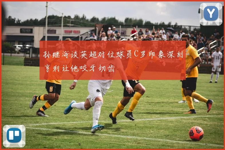 孙继海谈英超对位球员C罗印象深刻亨利让他咬牙切齿