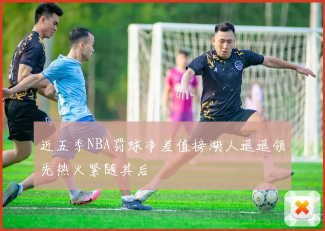 近五季NBA罚球净差值榜湖人遥遥领先热火紧随其后