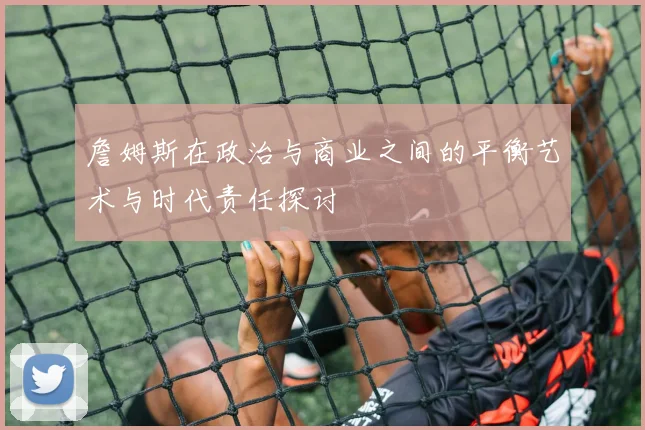 詹姆斯在政治与商业之间的平衡艺术与时代责任探讨