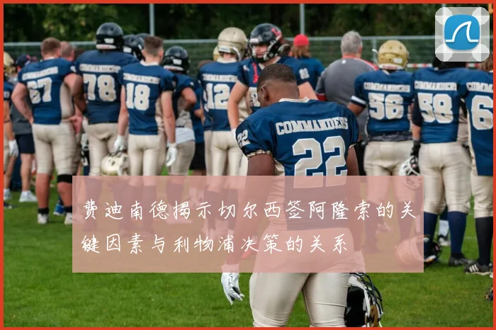 费迪南德揭示切尔西签阿隆索的关键因素与利物浦决策的关系