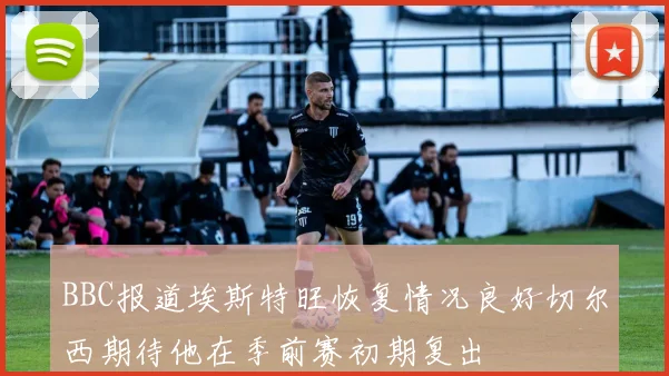 BBC报道埃斯特旺恢复情况良好切尔西期待他在季前赛初期复出