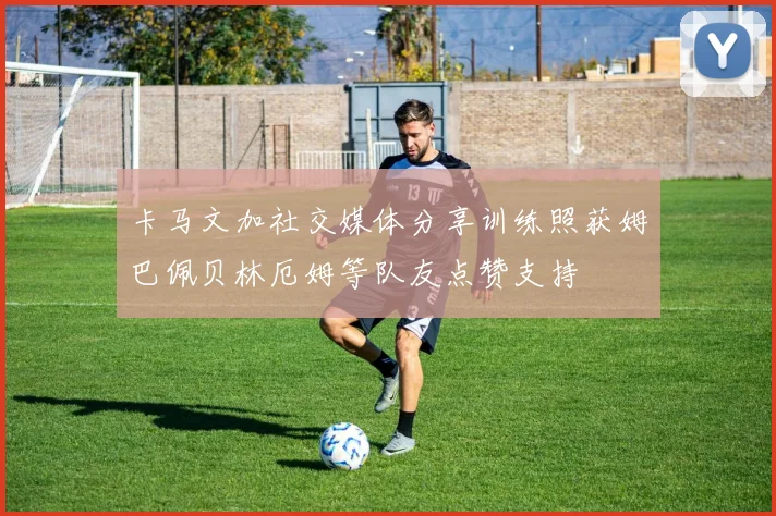 卡马文加社交媒体分享训练照获姆巴佩贝林厄姆等队友点赞支持