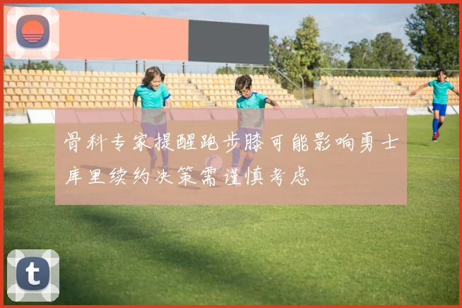骨科专家提醒跑步膝可能影响勇士库里续约决策需谨慎考虑
