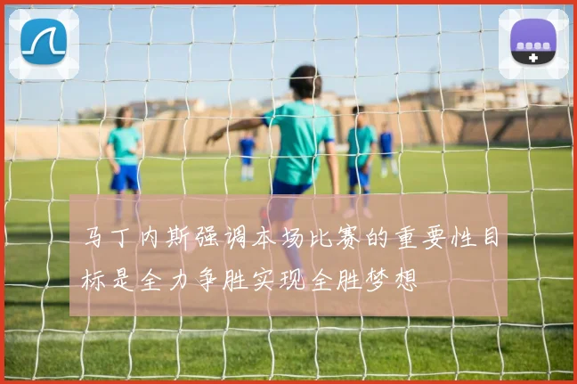 马丁内斯强调本场比赛的重要性目标是全力争胜实现全胜梦想