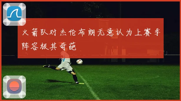 火箭队对杰伦布朗无意认为上赛季阵容极其奇葩