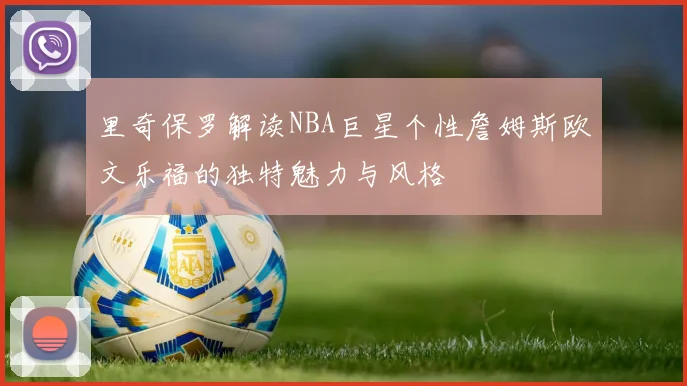 里奇保罗解读NBA巨星个性詹姆斯欧文乐福的独特魅力与风格