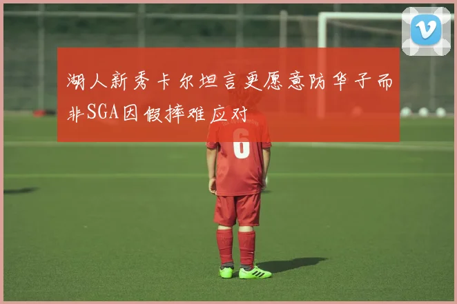 湖人新秀卡尔坦言更愿意防华子而非SGA因假摔难应对