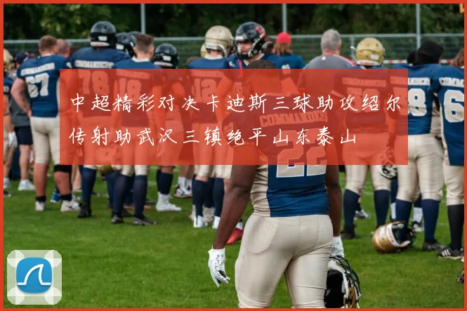 中超精彩对决卡迪斯三球助攻绍尔传射助武汉三镇绝平山东泰山