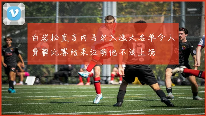 白岩松直言内马尔入选大名单令人费解比赛结果证明他不该上场