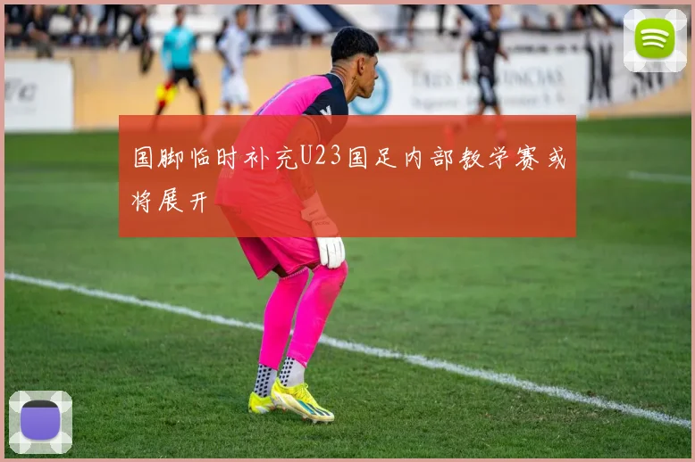 国脚临时补充U23国足内部教学赛或将展开