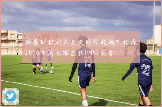帕森斯称欧文历史地位超越布伦森2016年总决赛应获FMVP荣誉