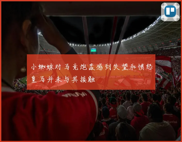 小蜘蛛对马竞炮轰感到失望和愤怒皇马并未与其接触