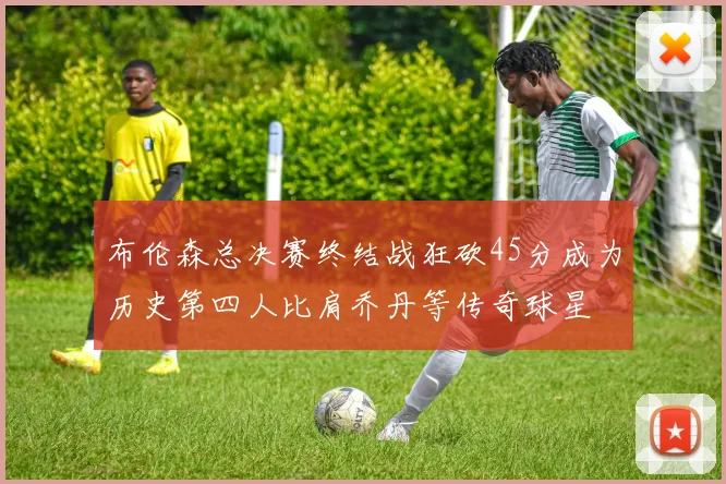 布伦森总决赛终结战狂砍45分成为历史第四人比肩乔丹等传奇球星