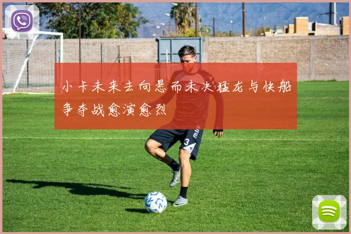 小卡未来去向悬而未决猛龙与快船争夺战愈演愈烈