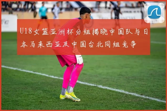 U18女篮亚洲杯分组揭晓中国队与日本马来西亚及中国台北同组竞争