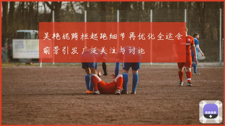 吴艳妮跨栏起跑细节再优化全运会前景引发广泛关注与讨论